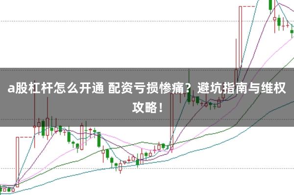 a股杠杆怎么开通 配资亏损惨痛？避坑指南与维权攻略！