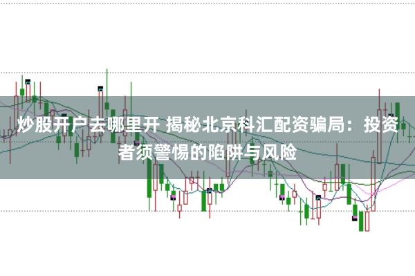 炒股开户去哪里开 揭秘北京科汇配资骗局：投资者须警惕的陷阱与风险