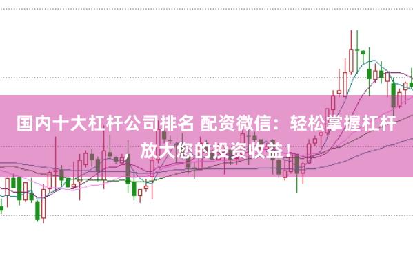 国内十大杠杆公司排名 配资微信：轻松掌握杠杆，放大您的投资收益！