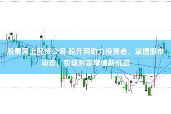 股票网上配资公司 股升网助力投资者，掌握股市动态，实现财富增值新机遇
