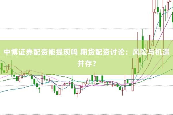 中博证券配资能提现吗 期货配资讨论：风险与机遇并存？