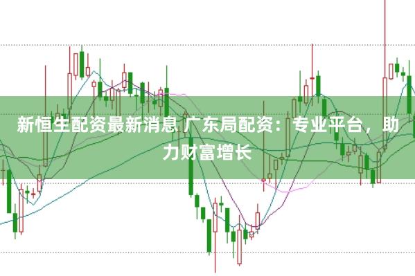新恒生配资最新消息 广东局配资：专业平台，助力财富增长