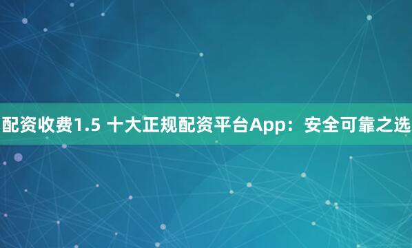 配资收费1.5 十大正规配资平台App：安全可靠之选