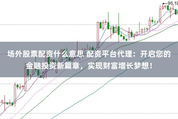 场外股票配资什么意思 配资平台代理：开启您的金融投资新篇章，实现财富增长梦想！