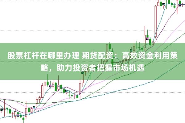 股票杠杆在哪里办理 期货配资：高效资金利用策略，助力投资者把握市场机遇