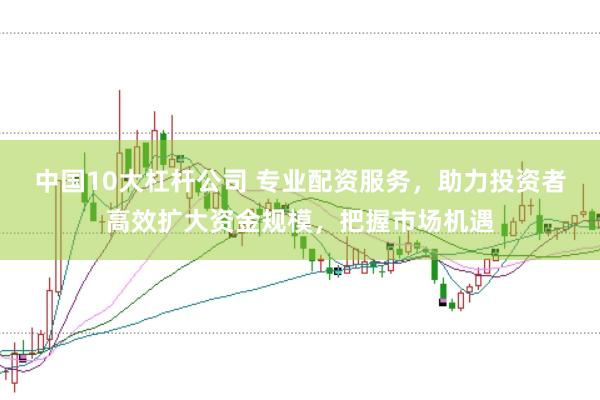 中国10大杠杆公司 专业配资服务，助力投资者高效扩大资金规模，把握市场机遇