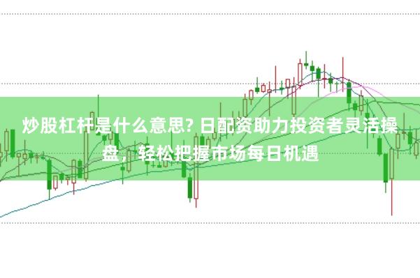 炒股杠杆是什么意思? 日配资助力投资者灵活操盘，轻松把握市场每日机遇