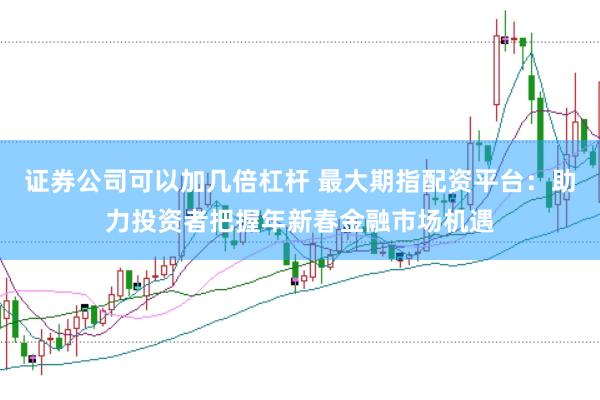 证券公司可以加几倍杠杆 最大期指配资平台：助力投资者把握年新春金融市场机遇