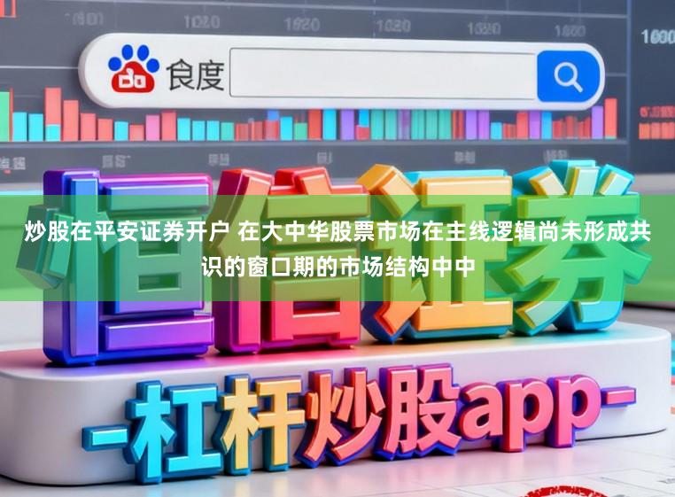 炒股在平安证券开户 在大中华股票市场在主线逻辑尚未形成共识的窗口期的市场结构中中