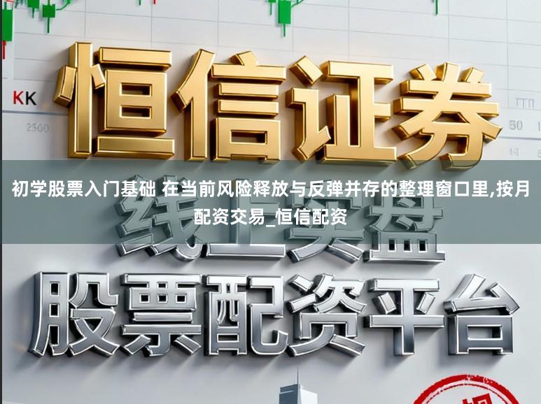 初学股票入门基础 在当前风险释放与反弹并存的整理窗口里，按月配资交易_恒信配资