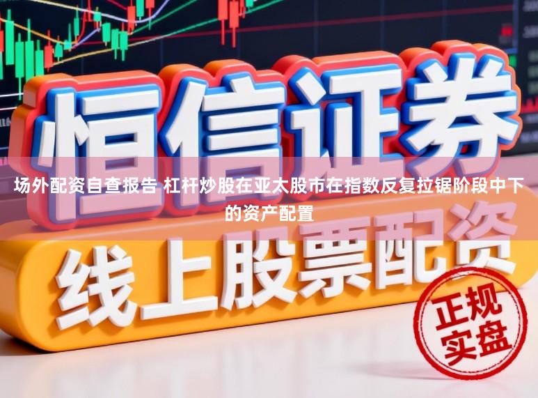 场外配资自查报告 杠杆炒股在亚太股市在指数反复拉锯阶段中下的资产配置