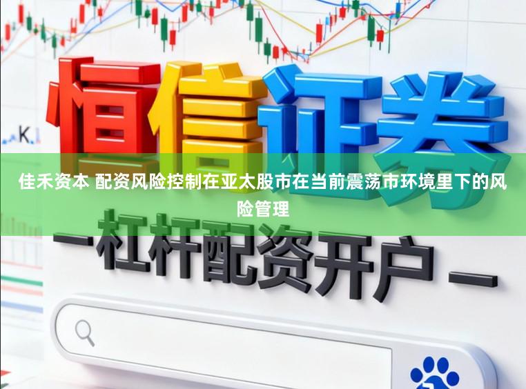 佳禾资本 配资风险控制在亚太股市在当前震荡市环境里下的风险管理
