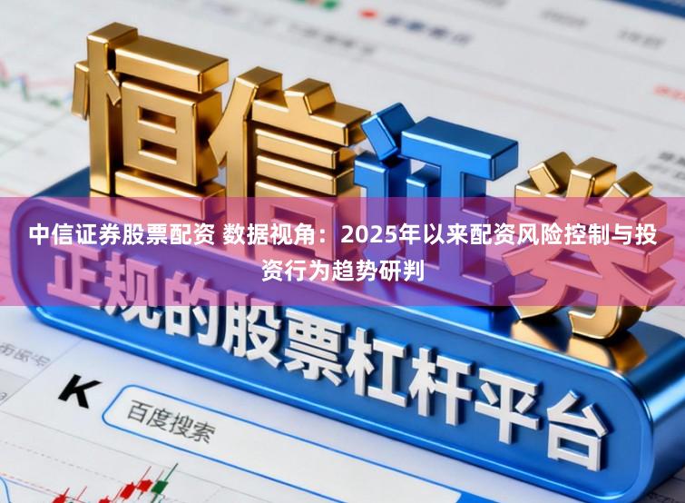 中信证券股票配资 数据视角:2025年以来配资风险控制与投资行为趋势研判