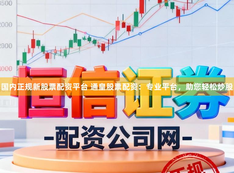 国内正规新股票配资平台 通皇股票配资：专业平台，助您轻松炒股